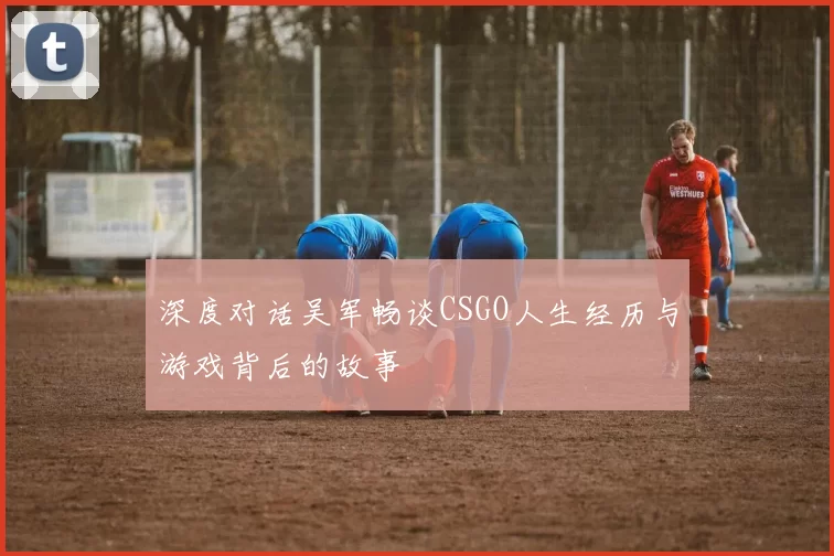 深度对话吴军畅谈CSGO人生经历与游戏背后的故事