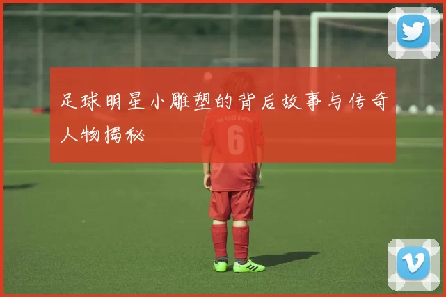 足球明星小雕塑的背后故事与传奇人物揭秘