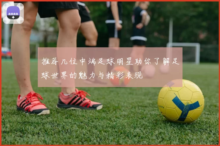 推荐几位中端足球明星助你了解足球世界的魅力与精彩表现