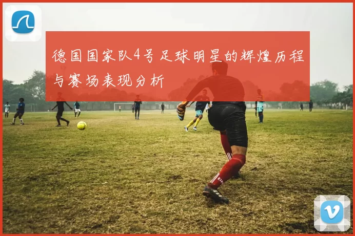 德国国家队4号足球明星的辉煌历程与赛场表现分析