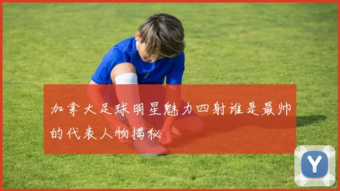 加拿大足球明星魅力四射谁是最帅的代表人物揭秘