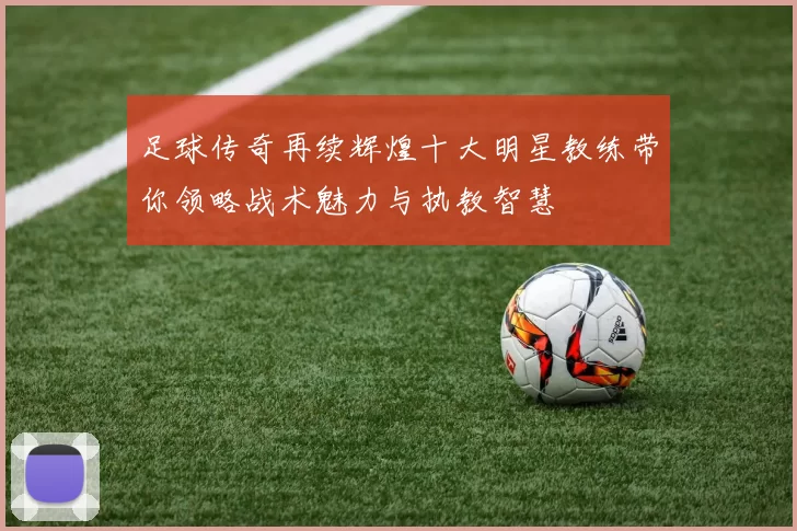 足球传奇再续辉煌十大明星教练带你领略战术魅力与执教智慧