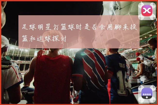 足球明星打篮球时是否会用脚来投篮和运球探讨