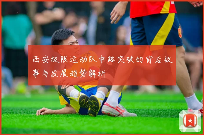 西安极限运动队中路突破的背后故事与发展趋势解析