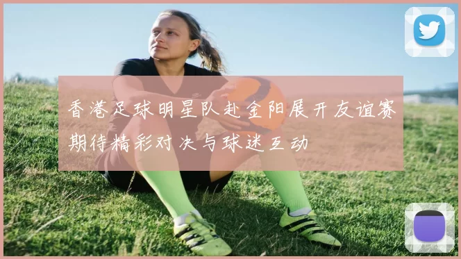 香港足球明星队赴金阳展开友谊赛期待精彩对决与球迷互动