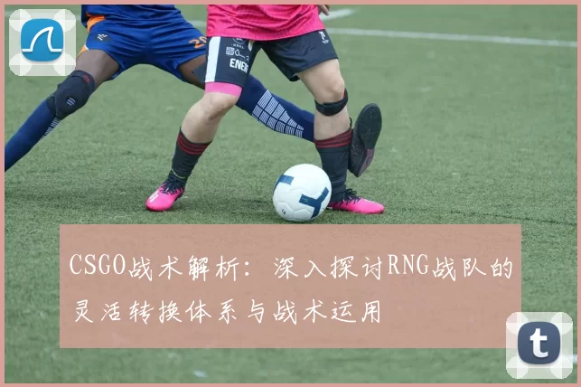 CSGO战术解析：深入探讨RNG战队的灵活转换体系与战术运用