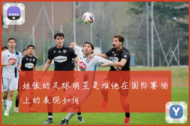 姓张的足球明星是谁他在国际赛场上的表现如何