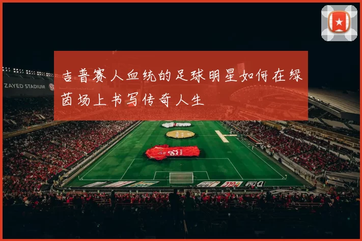 吉普赛人血统的足球明星如何在绿茵场上书写传奇人生
