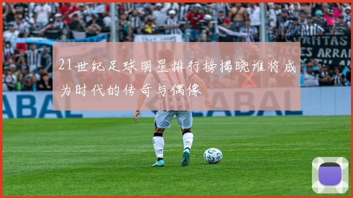 21世纪足球明星排行榜揭晓谁将成为时代的传奇与偶像