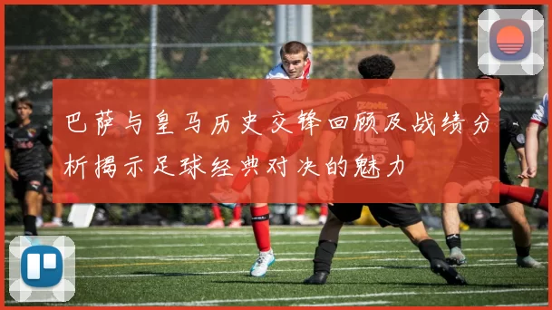 巴萨与皇马历史交锋回顾及战绩分析揭示足球经典对决的魅力