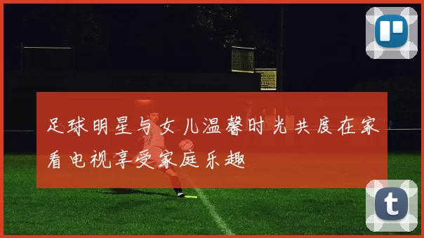 足球明星与女儿温馨时光共度在家看电视享受家庭乐趣