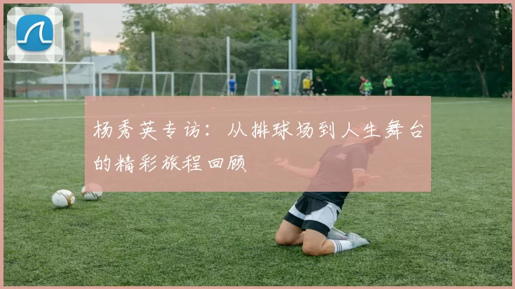 杨秀英专访：从排球场到人生舞台的精彩旅程回顾