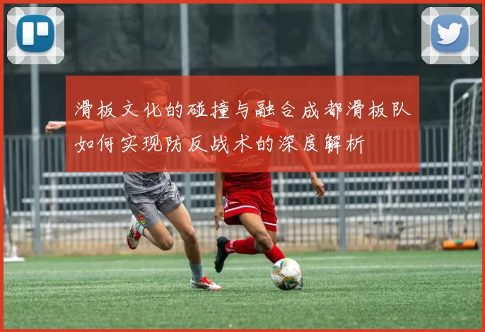 滑板文化的碰撞与融合成都滑板队如何实现防反战术的深度解析