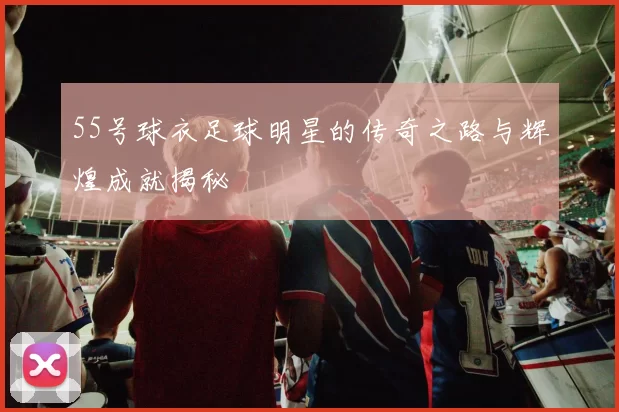55号球衣足球明星的传奇之路与辉煌成就揭秘