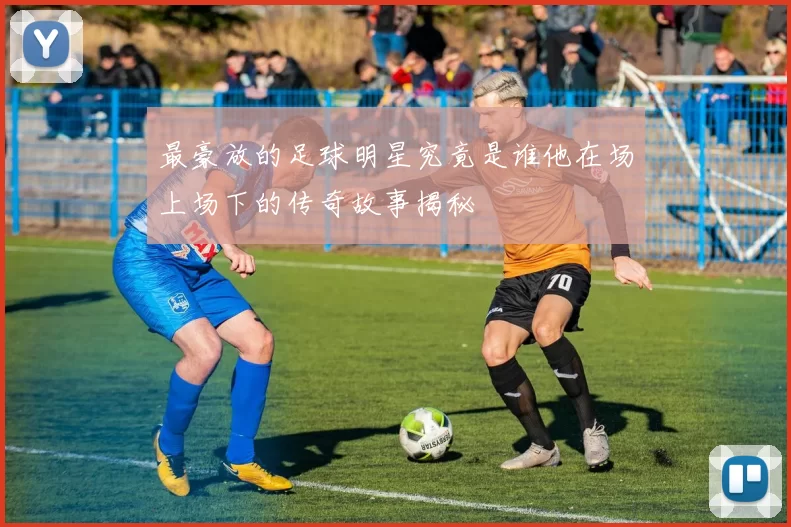 最豪放的足球明星究竟是谁他在场上场下的传奇故事揭秘