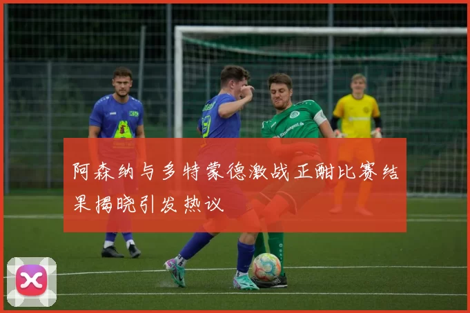 阿森纳与多特蒙德激战正酣比赛结果揭晓引发热议
