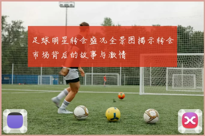 足球明星转会盛况全景图揭示转会市场背后的故事与激情
