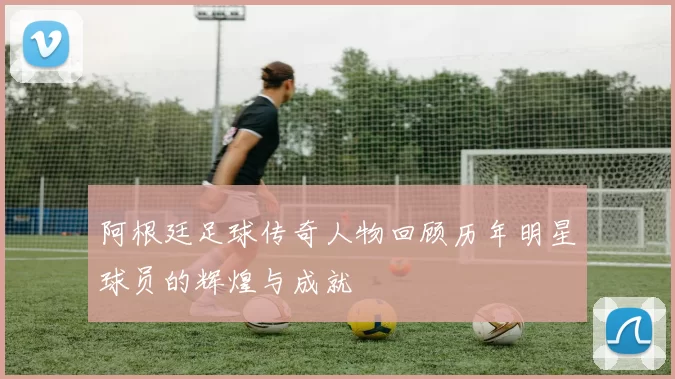 阿根廷足球传奇人物回顾历年明星球员的辉煌与成就