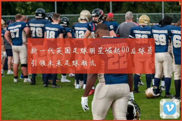 新一代英国足球明星崛起00后球员引领未来足球潮流
