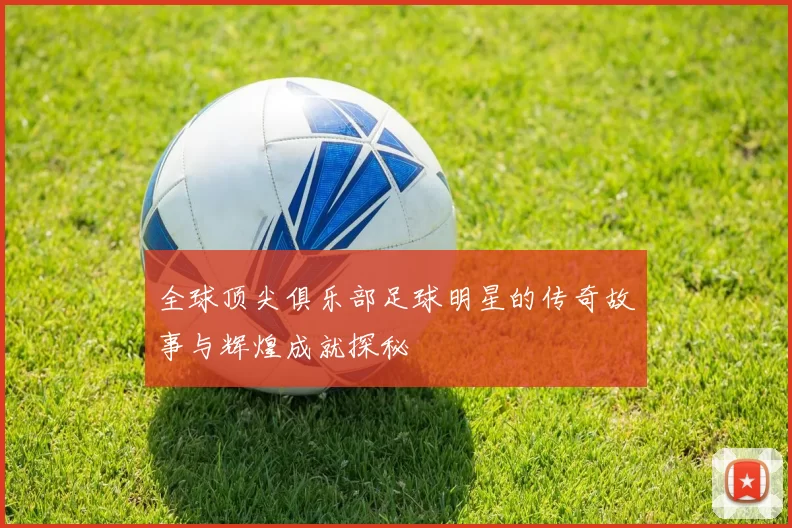 全球顶尖俱乐部足球明星的传奇故事与辉煌成就探秘