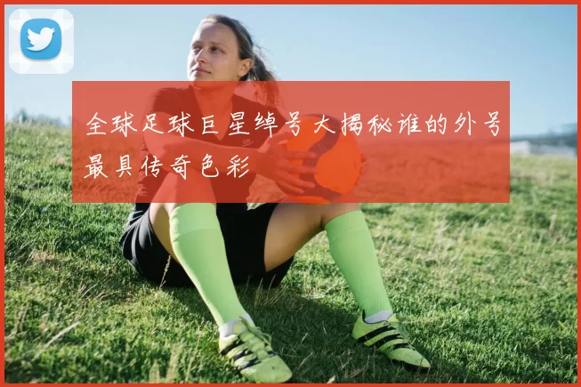 全球足球巨星绰号大揭秘谁的外号最具传奇色彩