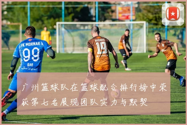 广州篮球队在篮球配合排行榜中荣获第七名展现团队实力与默契