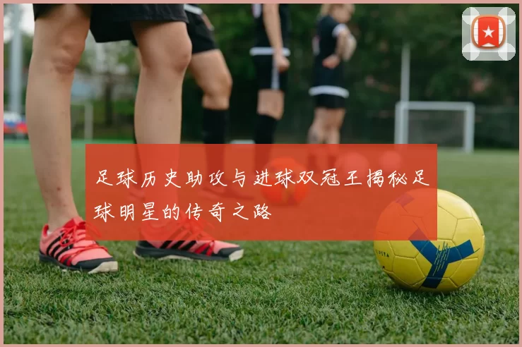 足球历史助攻与进球双冠王揭秘足球明星的传奇之路