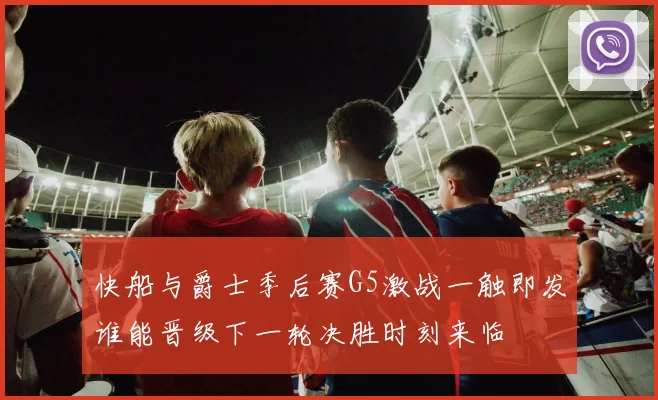 快船与爵士季后赛G5激战一触即发谁能晋级下一轮决胜时刻来临