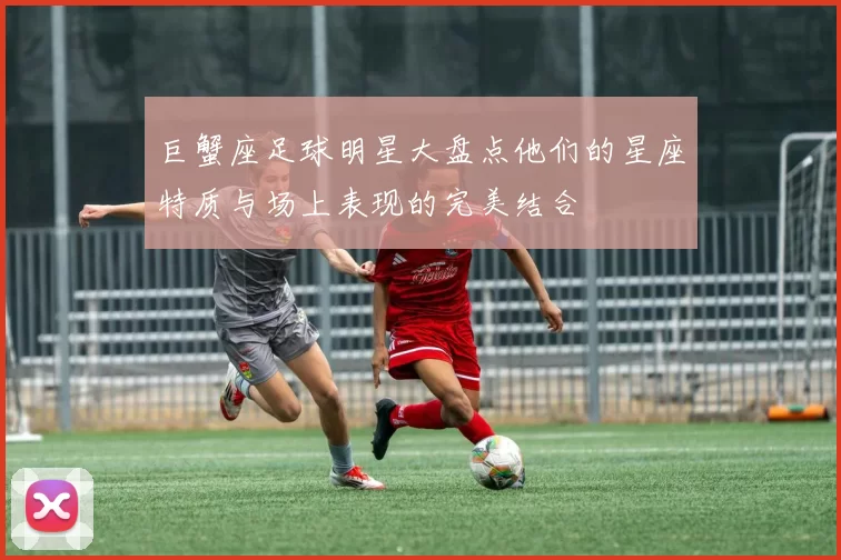 巨蟹座足球明星大盘点他们的星座特质与场上表现的完美结合