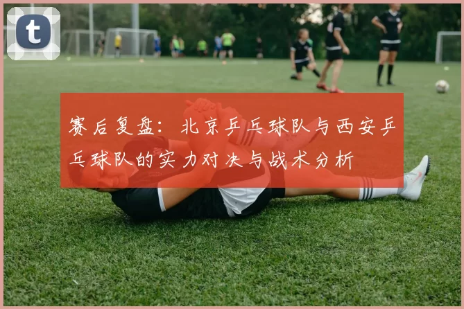 赛后复盘：北京乒乓球队与西安乒乓球队的实力对决与战术分析