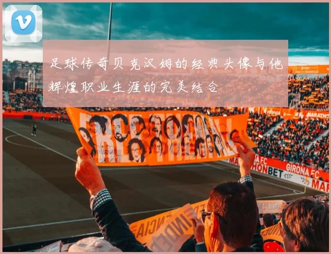 足球传奇贝克汉姆的经典头像与他辉煌职业生涯的完美结合