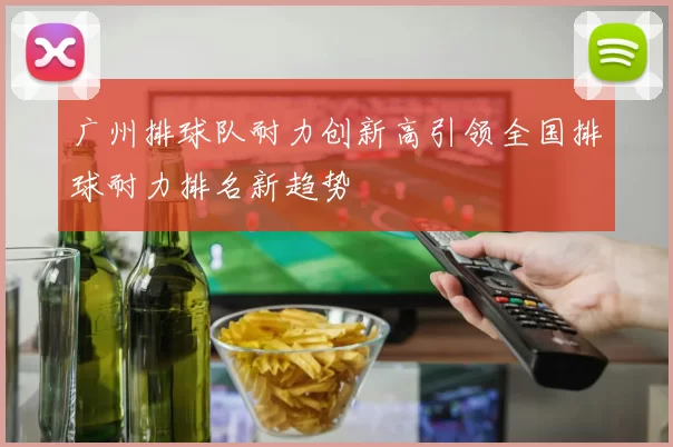 广州排球队耐力创新高引领全国排球耐力排名新趋势