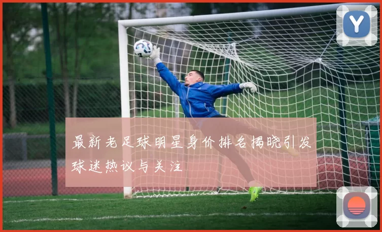 最新老足球明星身价排名揭晓引发球迷热议与关注