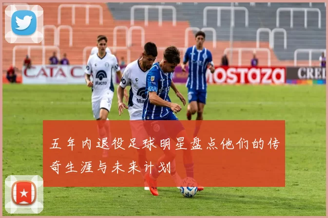 五年内退役足球明星盘点他们的传奇生涯与未来计划