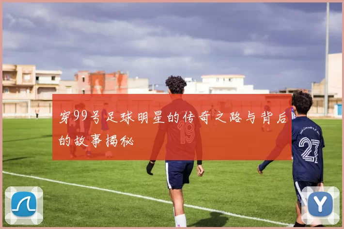 穿99号足球明星的传奇之路与背后的故事揭秘