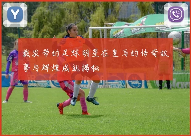 戴发带的足球明星在皇马的传奇故事与辉煌成就揭秘
